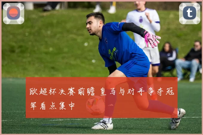 欧超杯决赛前瞻 皇马与对手争夺冠军看点集中