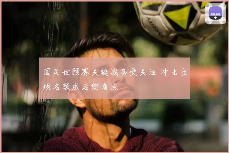 国足世预赛关键战备受关注 冲击出线名额成后续看点