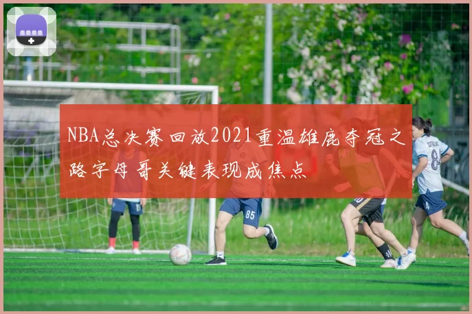 NBA总决赛回放2021重温雄鹿夺冠之路字母哥关键表现成焦点