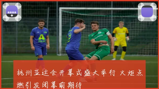 杭州亚运会开幕式盛大举行 火炬点燃引发闭幕前期待