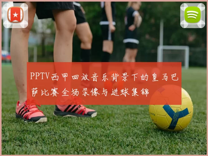 PPTV西甲回放音乐背景下的皇马巴萨比赛全场录像与进球集锦