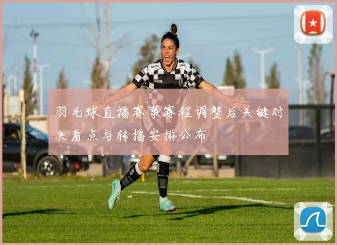 羽毛球直播赛事赛程调整后关键对决看点与转播安排公布
