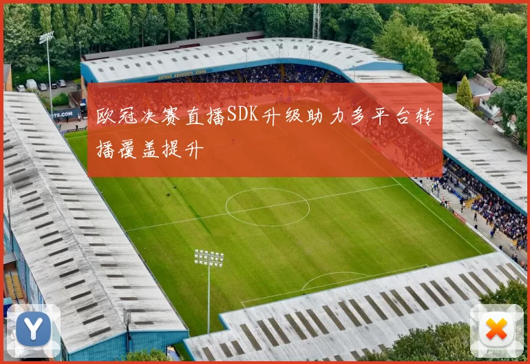 欧冠决赛直播SDK升级助力多平台转播覆盖提升
