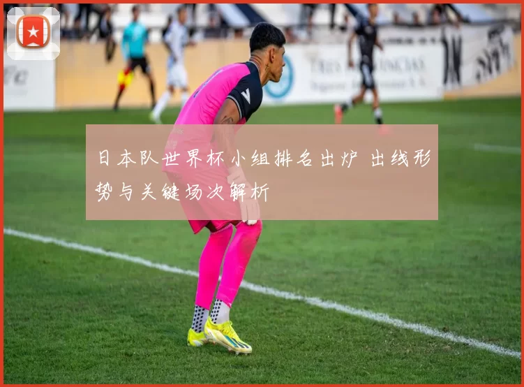 日本队世界杯小组排名出炉 出线形势与关键场次解析