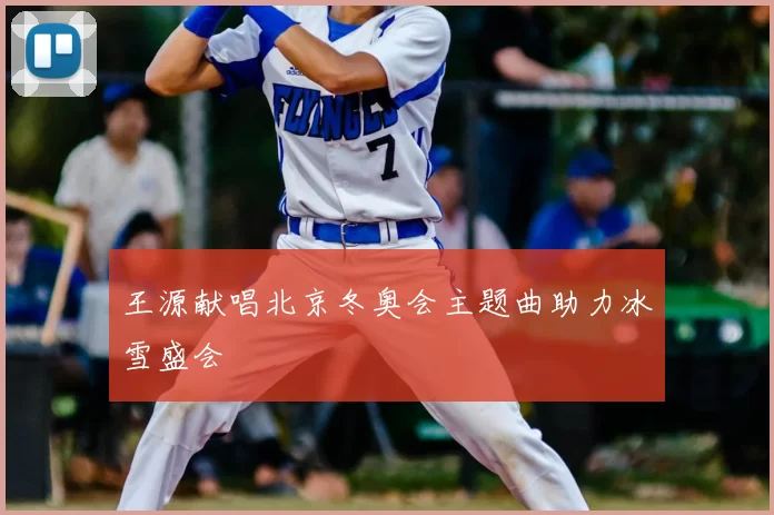 王源献唱北京冬奥会主题曲助力冰雪盛会