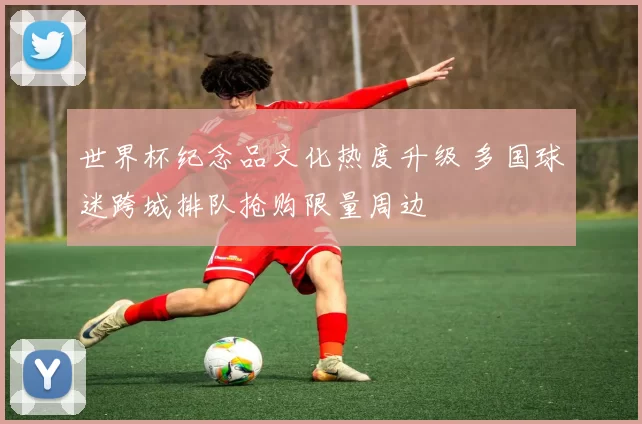 世界杯纪念品文化热度升级 多国球迷跨城排队抢购限量周边