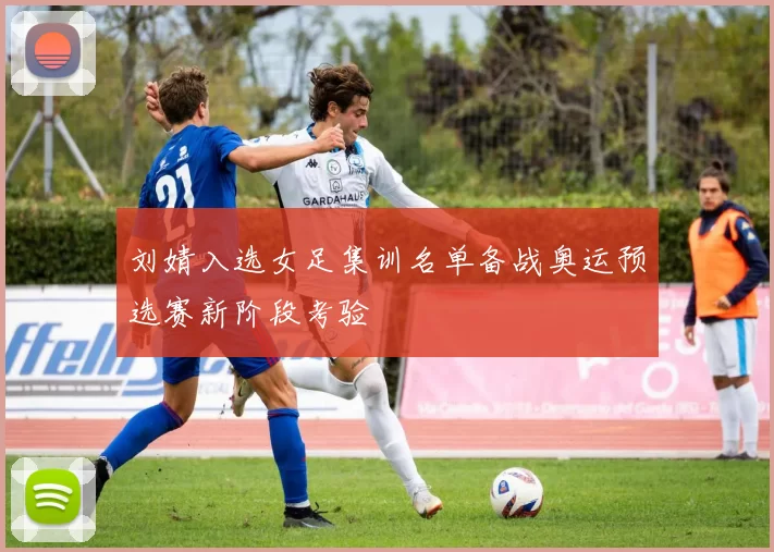 刘婧入选女足集训名单备战奥运预选赛新阶段考验