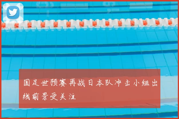 国足世预赛再战日本队冲击小组出线前景受关注
