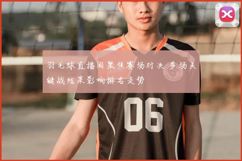 羽毛球直播间聚焦赛场对决 多场关键战结果影响排名走势