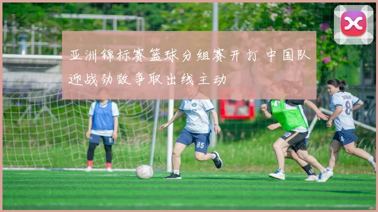 亚洲锦标赛篮球分组赛开打 中国队迎战劲敌争取出线主动