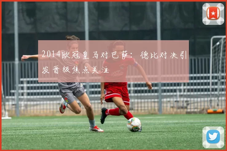 2014欧冠皇马对巴萨：德比对决引发晋级焦点关注