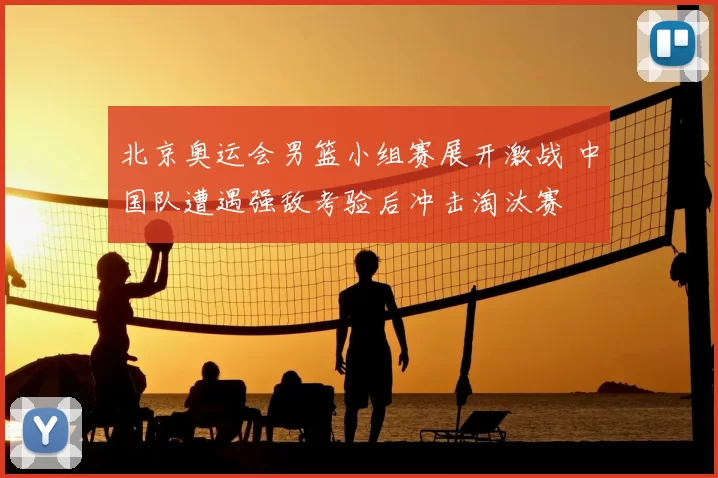 北京奥运会男篮小组赛展开激战 中国队遭遇强敌考验后冲击淘汰赛