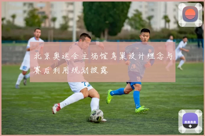 北京奥运会主场馆鸟巢设计理念与赛后利用规划披露