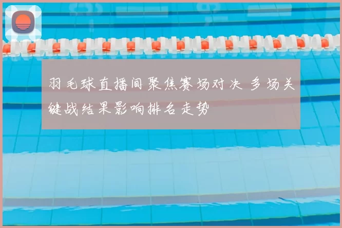 羽毛球直播间聚焦赛场对决 多场关键战结果影响排名走势