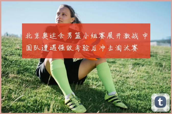 北京奥运会男篮小组赛展开激战 中国队遭遇强敌考验后冲击淘汰赛