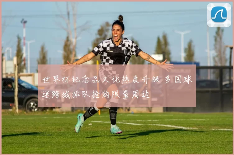 世界杯纪念品文化热度升级 多国球迷跨城排队抢购限量周边