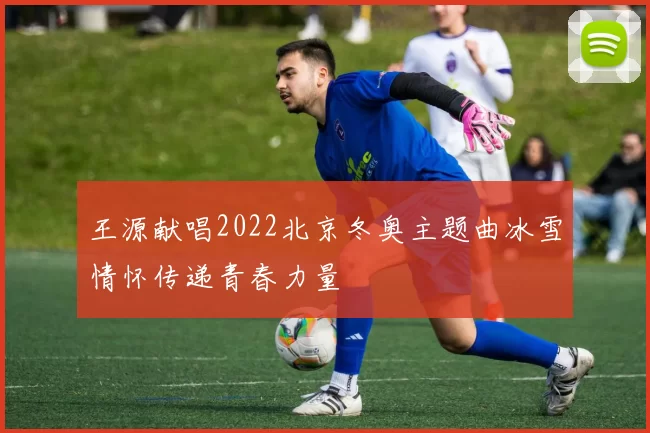 王源献唱2022北京冬奥主题曲冰雪情怀传递青春力量