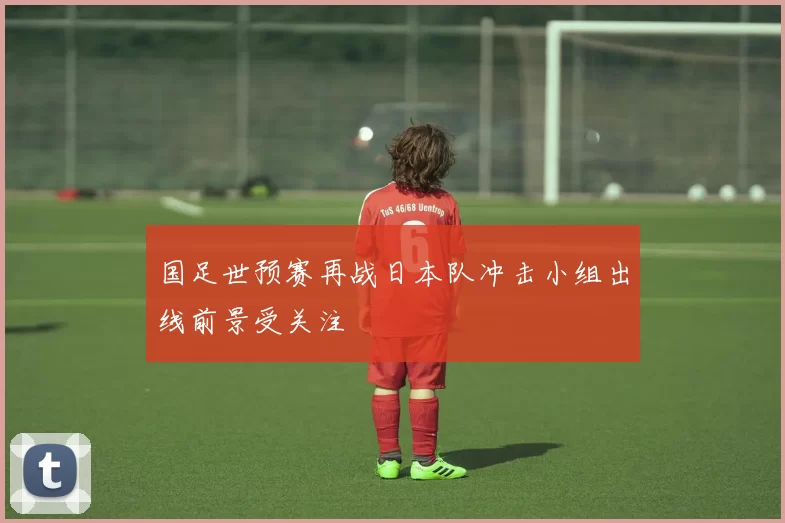 国足世预赛再战日本队冲击小组出线前景受关注