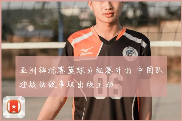 亚洲锦标赛篮球分组赛开打 中国队迎战劲敌争取出线主动