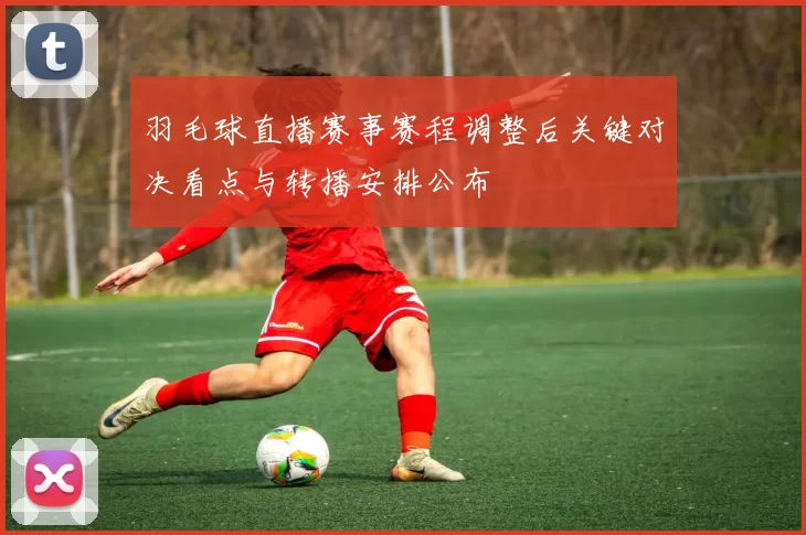 羽毛球直播赛事赛程调整后关键对决看点与转播安排公布