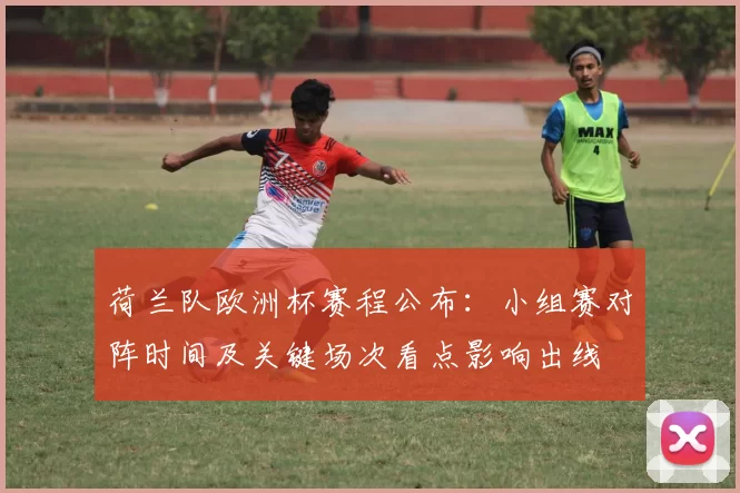 荷兰队欧洲杯赛程公布:小组赛对阵时间及关键场次看点影响出线