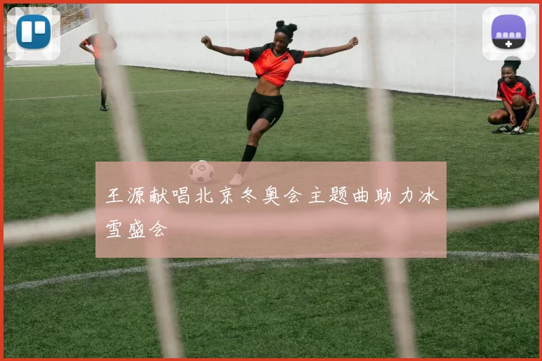 王源献唱北京冬奥会主题曲助力冰雪盛会