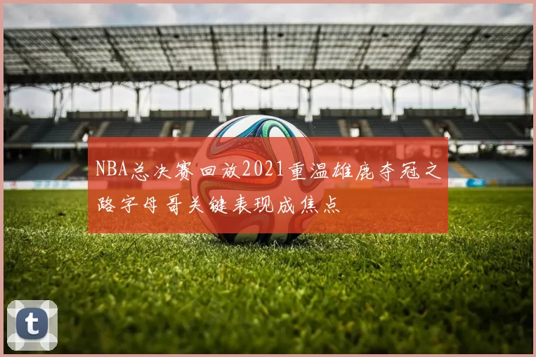 NBA总决赛回放2021重温雄鹿夺冠之路字母哥关键表现成焦点