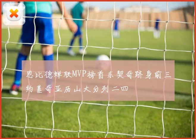 恩比德蝉联MVP榜首东契奇跻身前三约基奇亚历山大分列二四