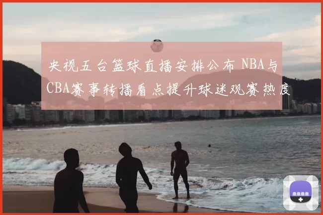 央视五台篮球直播安排公布 NBA与CBA赛事转播看点提升球迷观赛热度