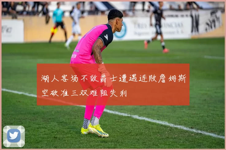 湖人客场不敌爵士遭遇连败詹姆斯空砍准三双难阻失利