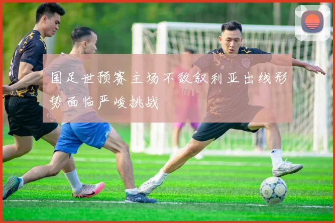 国足世预赛主场不敌叙利亚出线形势面临严峻挑战