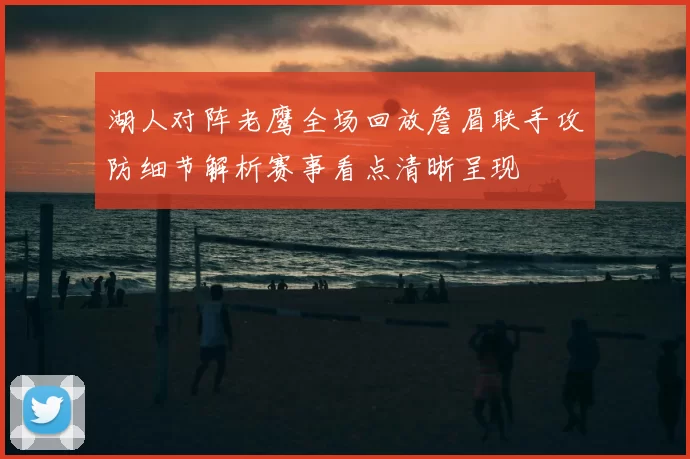 湖人对阵老鹰全场回放詹眉联手攻防细节解析赛事看点清晰呈现